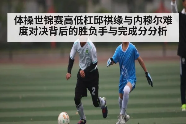 体操世锦赛高低杠邱祺缘与内穆尔难度对决背后的胜负手与完成分分析
