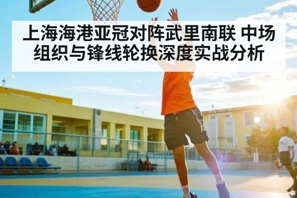上海海港亚冠对阵武里南联 中场组织与锋线轮换深度实战分析